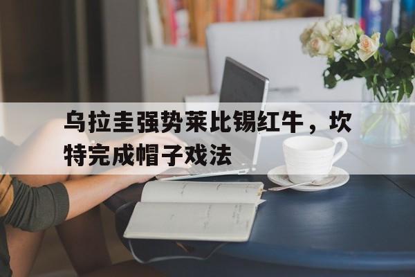 开云体育入口-乌拉圭强势莱比锡红牛，坎特完成帽子戏法